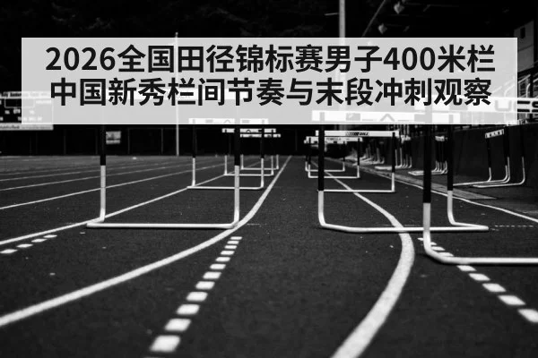 2026全国田径锦标赛男子400米栏中国新秀栏间节奏与末段冲刺观察