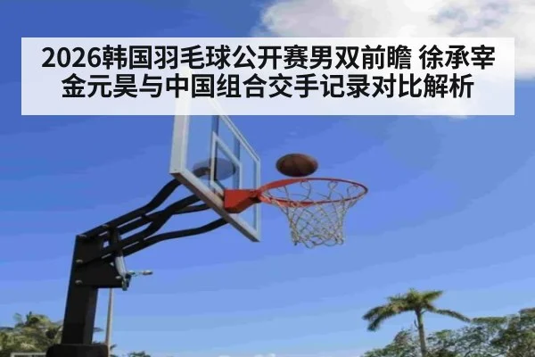 2026韩国羽毛球公开赛男双前瞻 徐承宰金元昊与中国组合交手记录对比解析